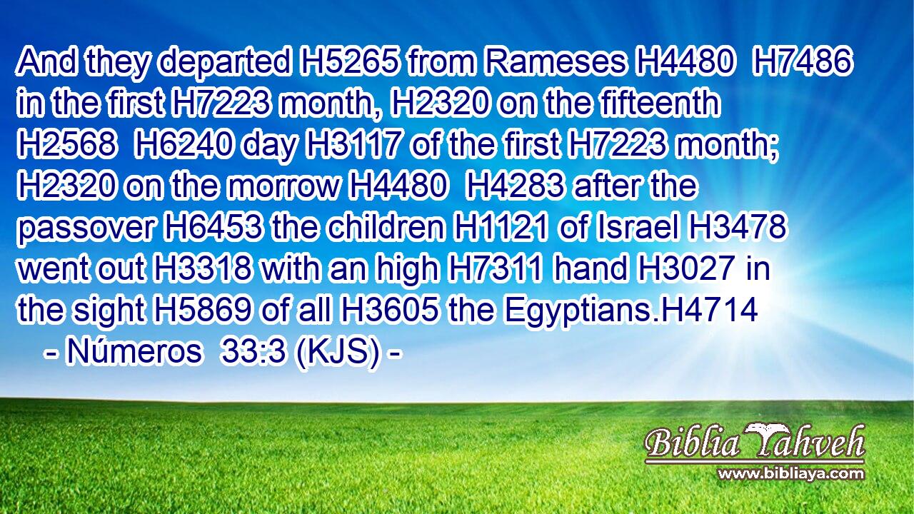 And they departed H5265 from Rameses H4480  H7486 in the first H7223 month, H2320 on the fifteenth H2568  H6240 day H3117 of the first H7223 month; H2320 on the morrow H4480  H4283 after the passover H6453 the children H1121 of Israel H3478 went out H3318 with an high H7311 hand H3027 in the sight H5869 of all H3605 the Egyptians.H4714