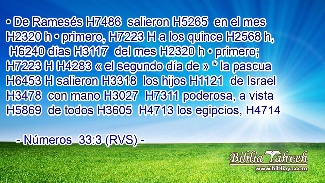 • De Ramesés H7486  salieron H5265  en el mes H2320 h • primero, H7223 H a los quince H2568 h,  H6240 días H3117  del mes H2320 h • primero; H7223 H H4283 « el segundo día de » * la pascua H6453 H salieron H3318  los hijos H1121  de Israel H3478  con mano H3027  H7311 poderosa, a vista H5869  de todos H3605  H4713 los egipcios, H4714  