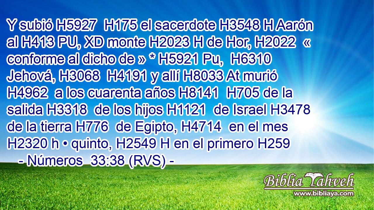 Y subió H5927  H175 el sacerdote H3548 H Aarón al H413 PU, XD monte H2023 H de Hor, H2022  « conforme al dicho de » * H5921 Pu,  H6310 Jehová, H3068  H4191 y allí H8033 At murió H4962  a los cuarenta años H8141  H705 de la salida H3318  de los hijos H1121  de Israel H3478  de la tierra H776  de Egipto, H4714  en el mes H2320 h • quinto, H2549 H en el primero H259 