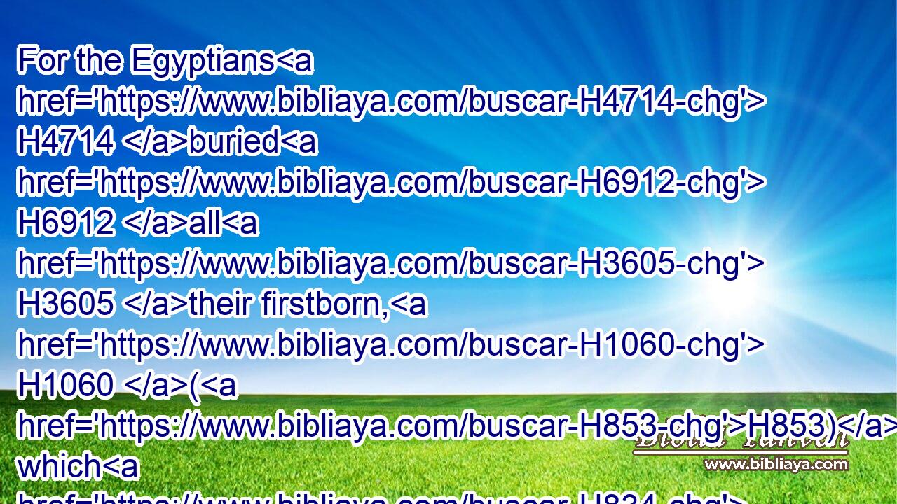 For the Egyptians H4714 buried H6912 all H3605 their firstborn, H1060 (H853) which H834 the LORD H3068 had smitten H5221 among them: upon their gods H430 also the LORD H3068 executed H6213 judgments.H8201
