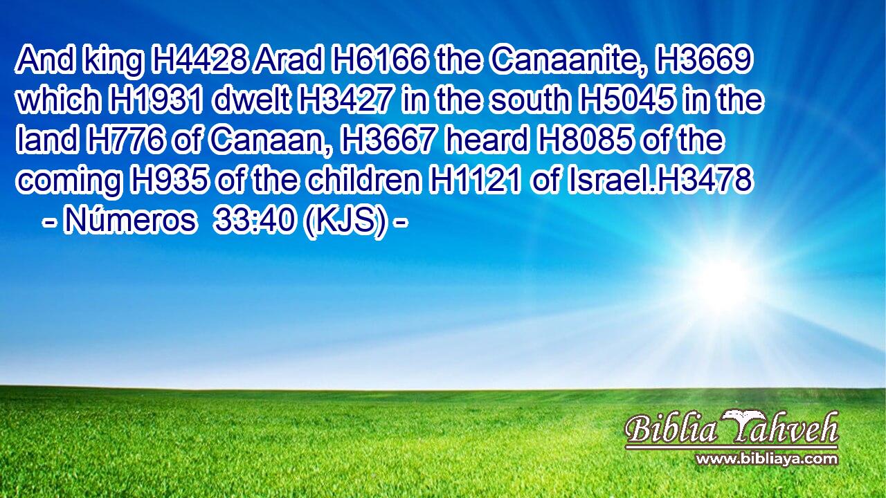 And king H4428 Arad H6166 the Canaanite, H3669 which H1931 dwelt H3427 in the south H5045 in the land H776 of Canaan, H3667 heard H8085 of the coming H935 of the children H1121 of Israel.H3478