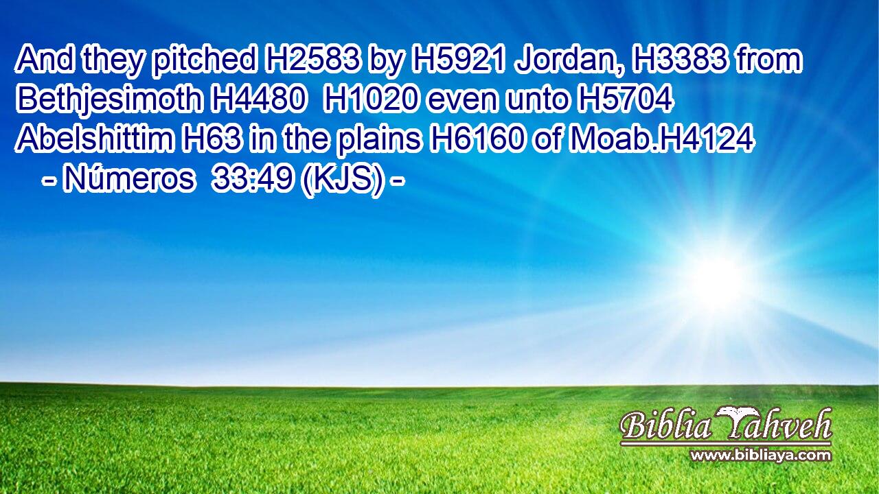 And they pitched H2583 by H5921 Jordan, H3383 from Bethjesimoth H4480  H1020 even unto H5704 Abelshittim H63 in the plains H6160 of Moab.H4124