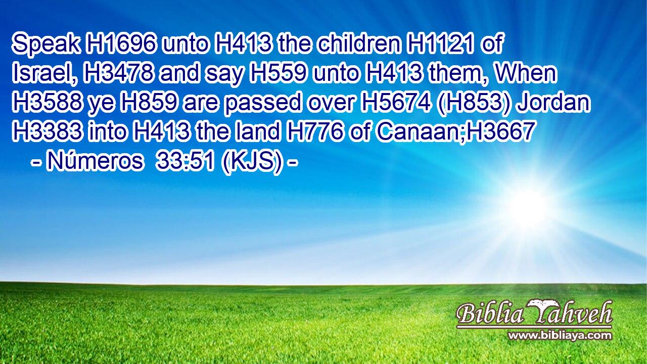 Speak H1696 unto H413 the children H1121 of Israel, H3478 and say H559 unto H413 them, When H3588 ye H859 are passed over H5674 (H853) Jordan H3383 into H413 the land H776 of Canaan;H3667