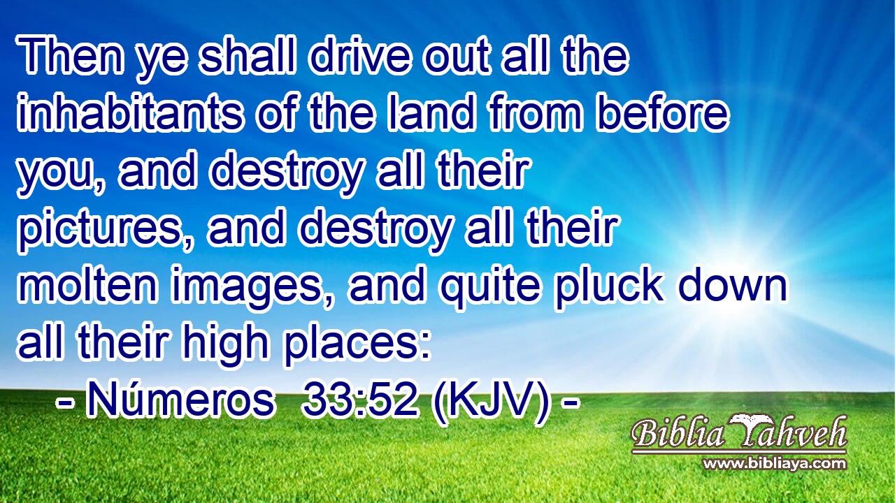 Then ye shall drive out all the inhabitants of the land from before you, and destroy all their pictures, and destroy all their molten images, and quite pluck down all their high places: