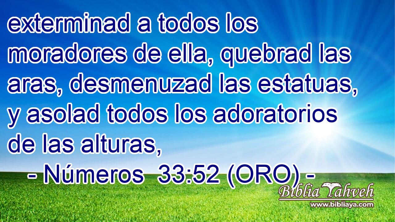  exterminad a todos los moradores de ella, quebrad las aras, desmenuzad las estatuas, y asolad todos los adoratorios de las alturas, 