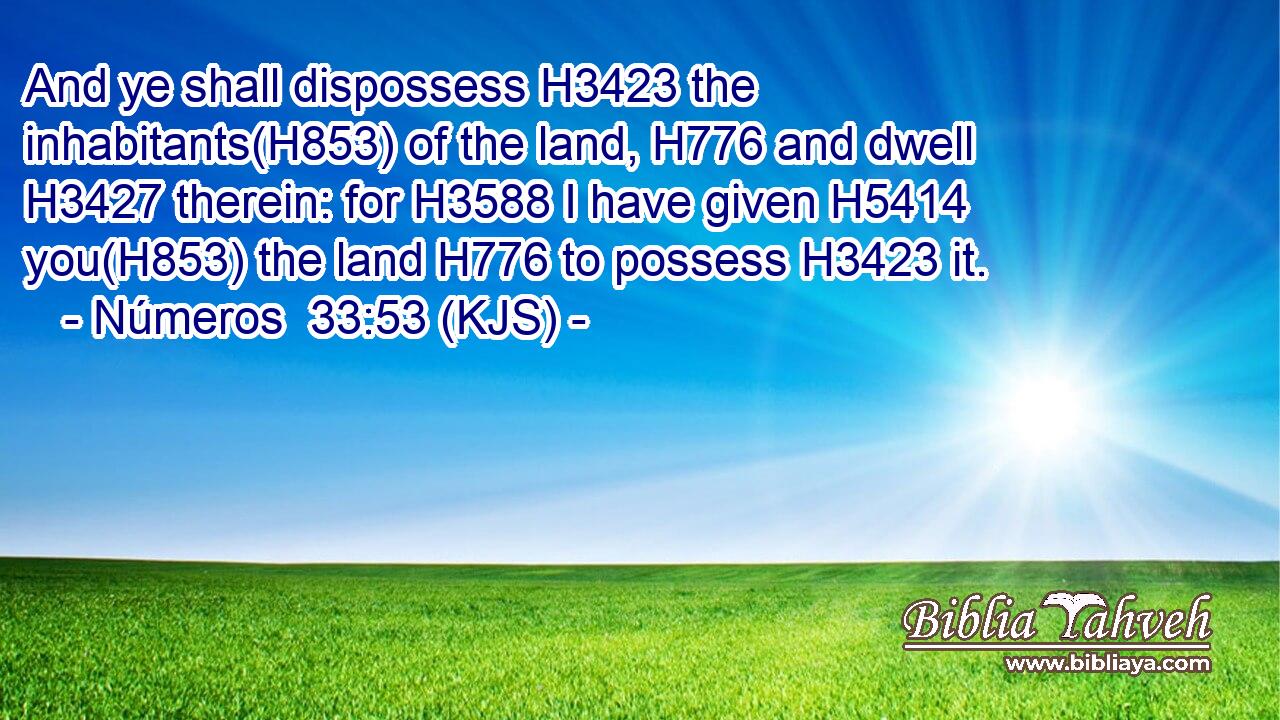 And ye shall dispossess H3423 the inhabitants(H853) of the land, H776 and dwell H3427 therein: for H3588 I have given H5414 you(H853) the land H776 to possess H3423 it.