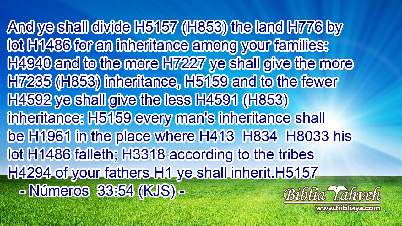 And ye shall divide H5157 (H853) the land H776 by lot H1486 for an inheritance among your families: H4940 and to the more H7227 ye shall give the more H7235 (H853) inheritance, H5159 and to the fewer H4592 ye shall give the less H4591 (H853) inheritance: H5159 every man's inheritance shall be H1961 in the place where H413  H834  H8033 his lot H1486 falleth; H3318 according to the tribes H4294 of your fathers H1 ye shall inherit.H5157