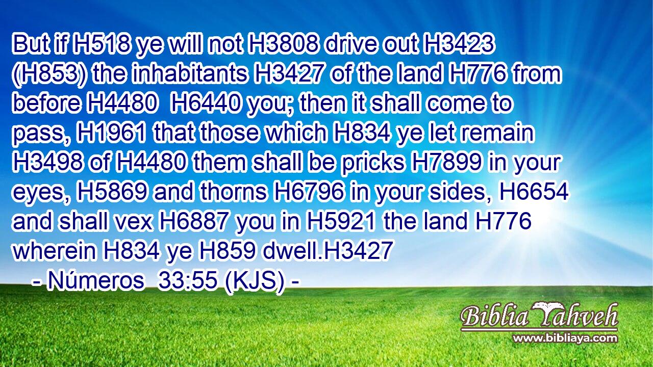 But if H518 ye will not H3808 drive out H3423 (H853) the inhabitants H3427 of the land H776 from before H4480  H6440 you; then it shall come to pass, H1961 that those which H834 ye let remain H3498 of H4480 them shall be pricks H7899 in your eyes, H5869 and thorns H6796 in your sides, H6654 and shall vex H6887 you in H5921 the land H776 wherein H834 ye H859 dwell.H3427