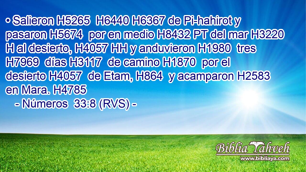 • Salieron H5265  H6440 H6367 de Pi-hahirot y pasaron H5674  por en medio H8432 PT del mar H3220 H al desierto, H4057 HH y anduvieron H1980  tres H7969  días H3117  de camino H1870  por el desierto H4057  de Etam, H864  y acamparon H2583  en Mara. H4785  