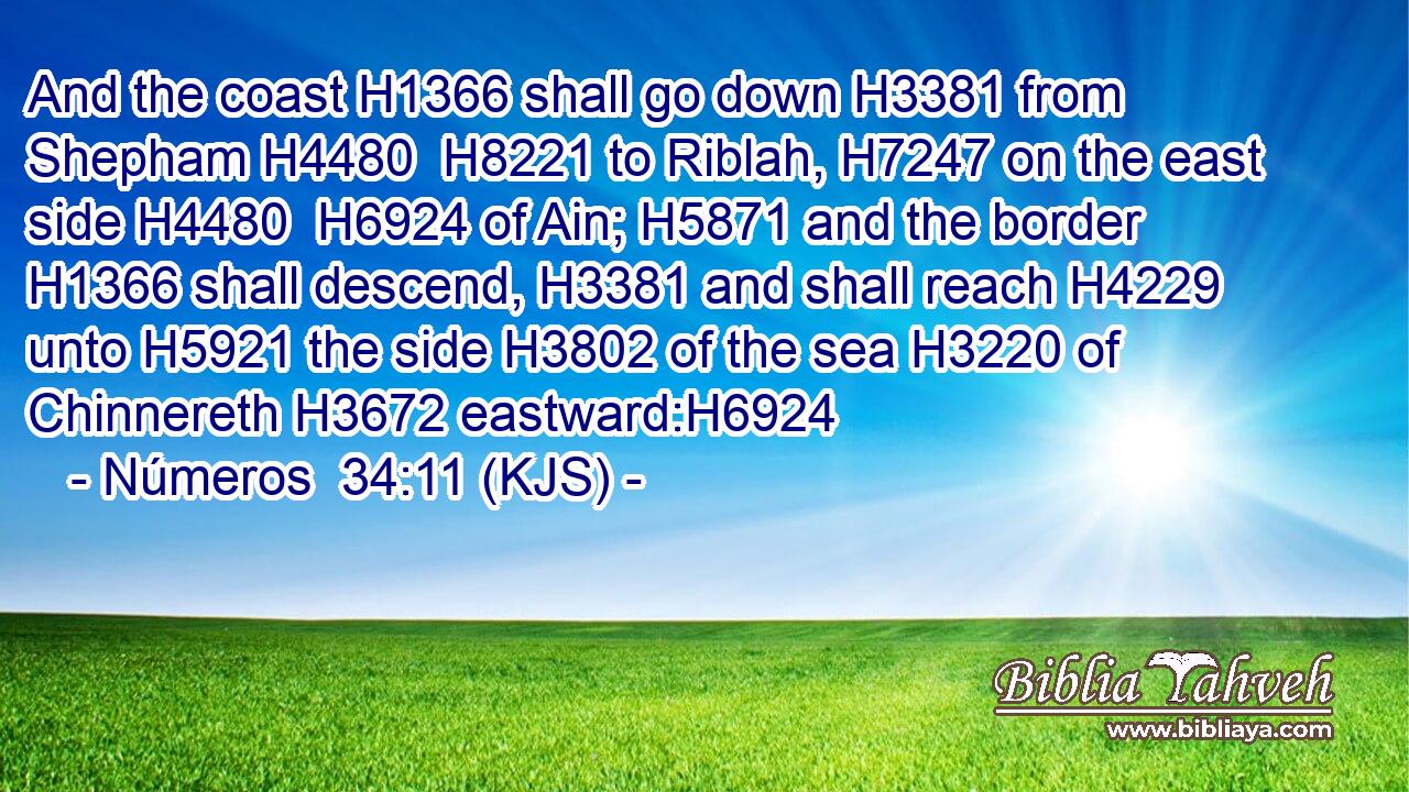 And the coast H1366 shall go down H3381 from Shepham H4480  H8221 to Riblah, H7247 on the east side H4480  H6924 of Ain; H5871 and the border H1366 shall descend, H3381 and shall reach H4229 unto H5921 the side H3802 of the sea H3220 of Chinnereth H3672 eastward:H6924