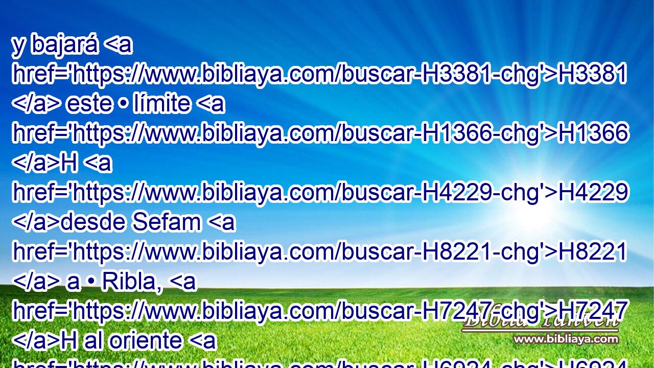 y bajará H3381  este • límite H1366 H H4229 desde Sefam H8221  a • Ribla, H7247 H al oriente H6924  de Aín; H5871  y descenderá H3381  el límite, H1366 H y llegará a H5921 Pu la costa H3802  del mar H3220  de Cineret, H3672  al oriente. H6924 -H 