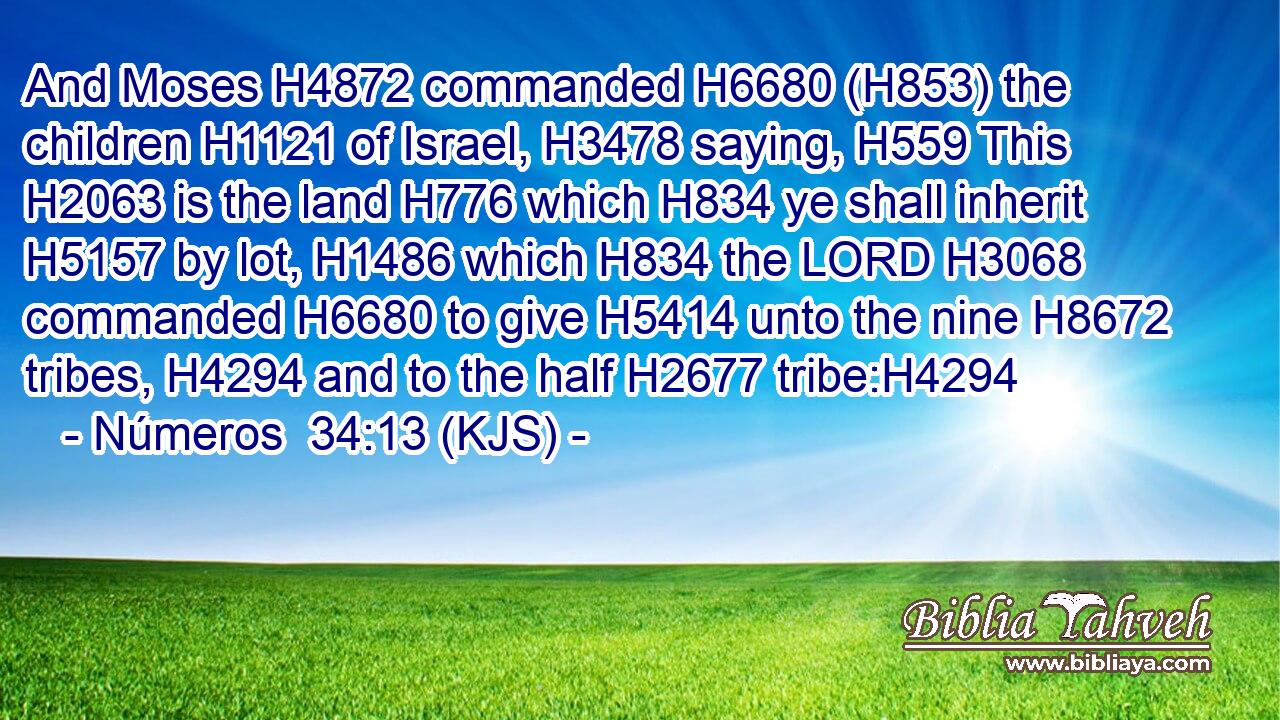 And Moses H4872 commanded H6680 (H853) the children H1121 of Israel, H3478 saying, H559 This H2063 is the land H776 which H834 ye shall inherit H5157 by lot, H1486 which H834 the LORD H3068 commanded H6680 to give H5414 unto the nine H8672 tribes, H4294 and to the half H2677 tribe:H4294