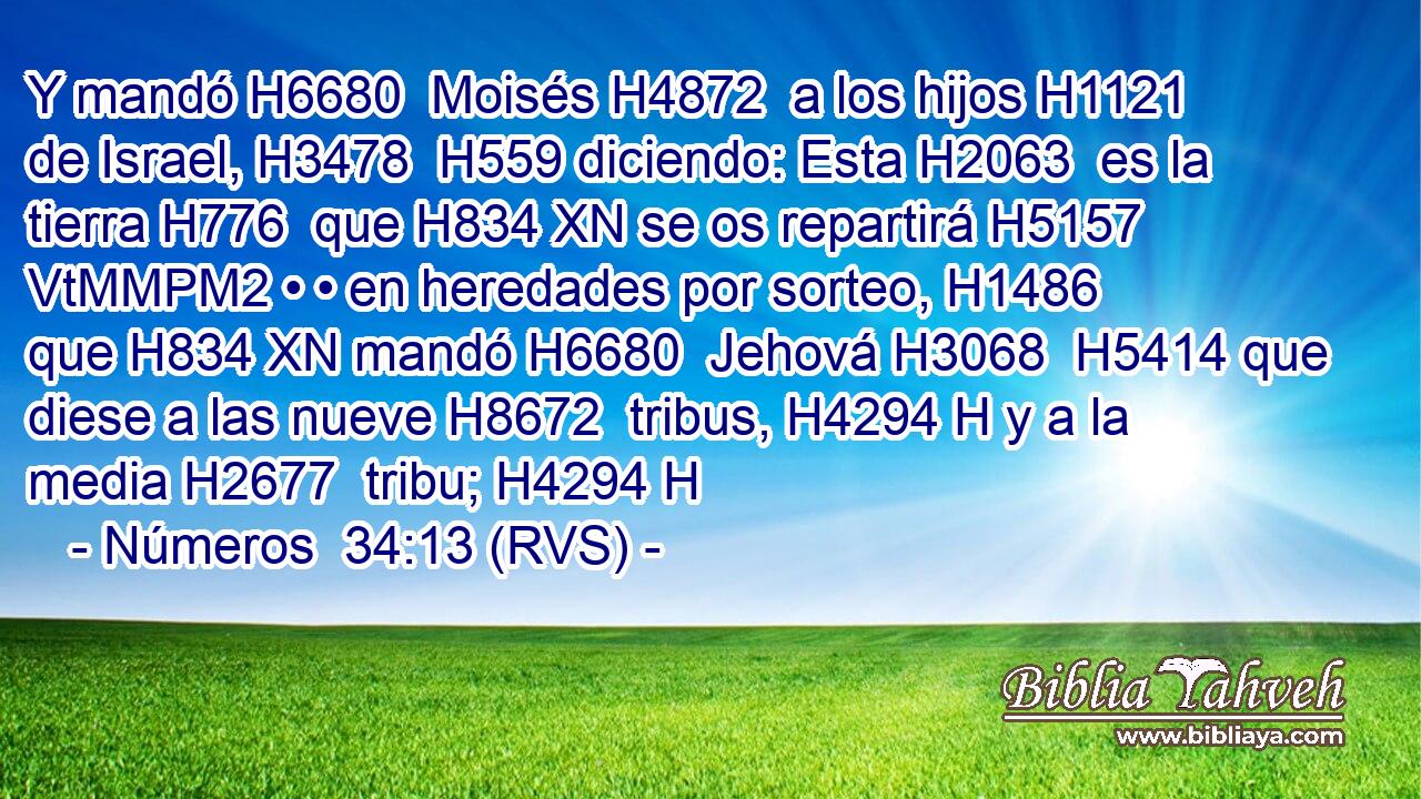 Y mandó H6680  Moisés H4872  a los hijos H1121  de Israel, H3478  H559 diciendo: Esta H2063  es la tierra H776  que H834 XN se os repartirá H5157 VtMMPM2 • • en heredades por sorteo, H1486  que H834 XN mandó H6680  Jehová H3068  H5414 que diese a las nueve H8672  tribus, H4294 H y a la media H2677  tribu; H4294 H 