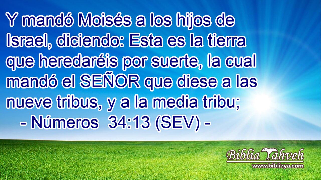 Y mandó Moisés a los hijos de Israel, diciendo: Esta es la tierra que heredaréis por suerte, la cual mandó el SEÑOR que diese a las nueve tribus, y a la media tribu;