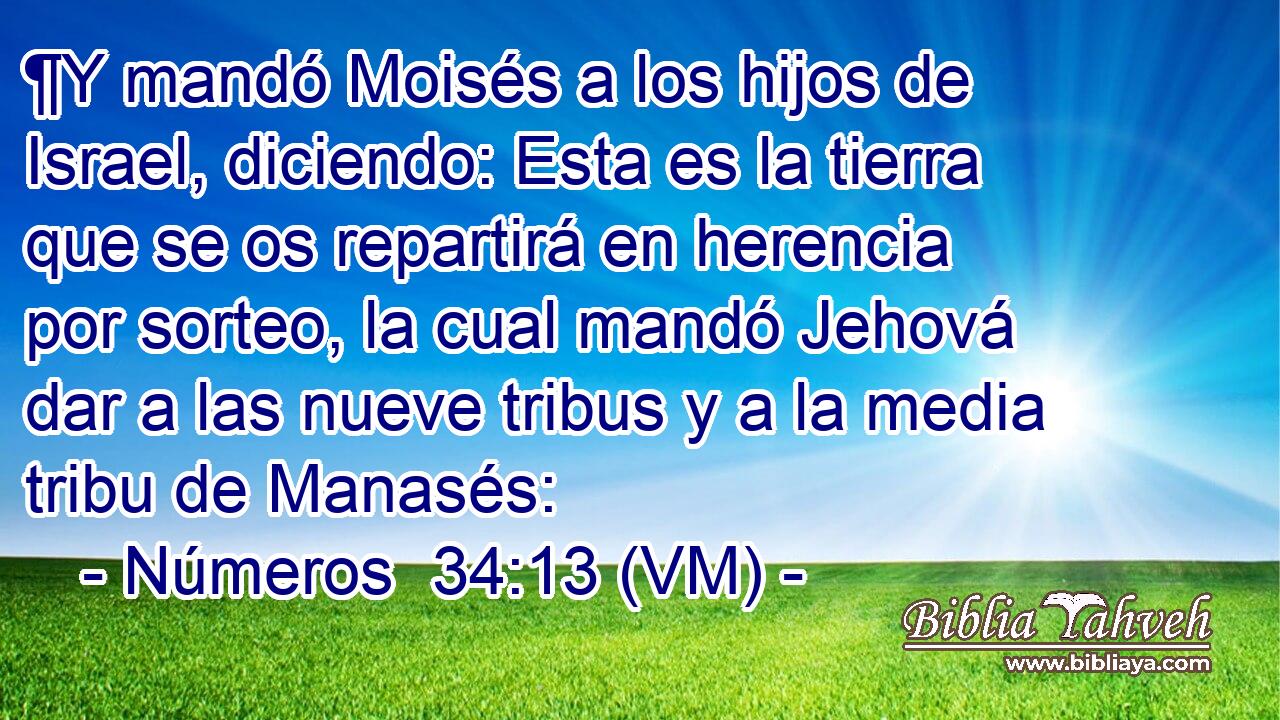  ¶Y mandó Moisés a los hijos de Israel, diciendo: Esta es la tierra que se os repartirá en herencia por sorteo, la cual mandó Jehová dar a las nueve tribus y a la media tribu de Manasés: 
