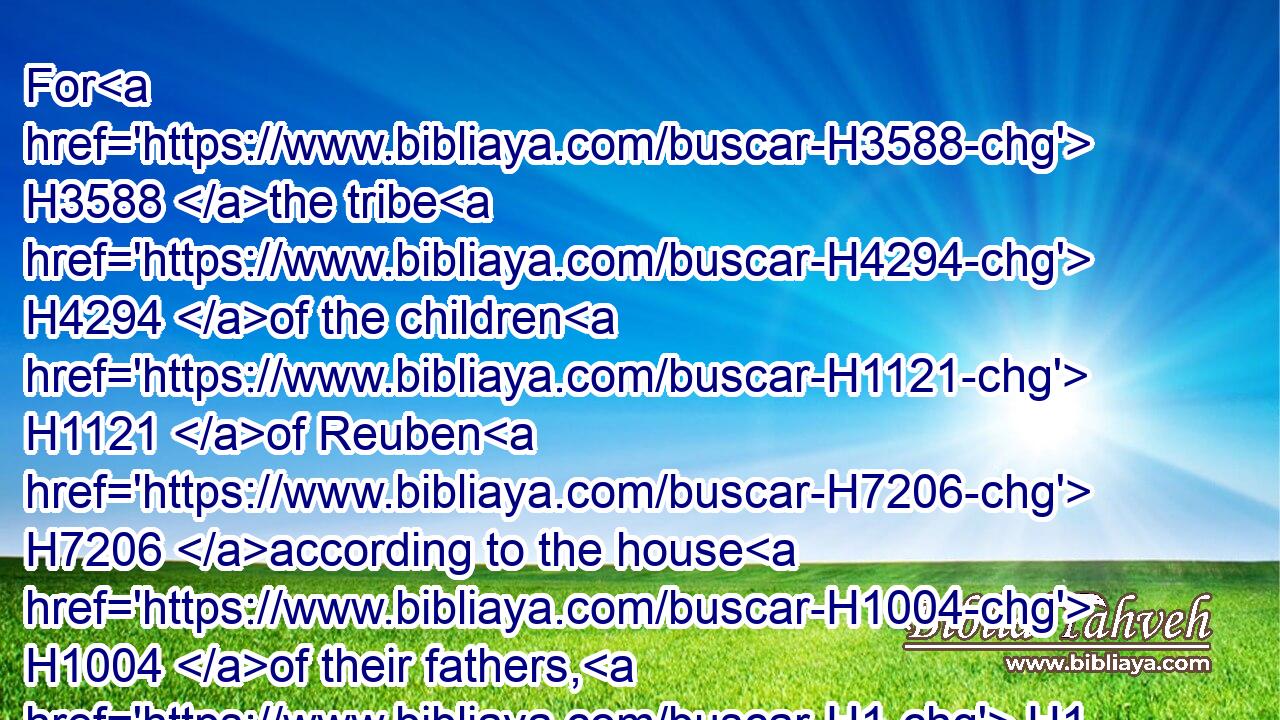 For H3588 the tribe H4294 of the children H1121 of Reuben H7206 according to the house H1004 of their fathers, H1 and the tribe H4294 of the children H1121 of Gad H1410 according to the house H1004 of their fathers, H1 have received H3947 their inheritance; and half H2677 the tribe H4294 of Manasseh H4519 have received H3947 their inheritance:H5159
