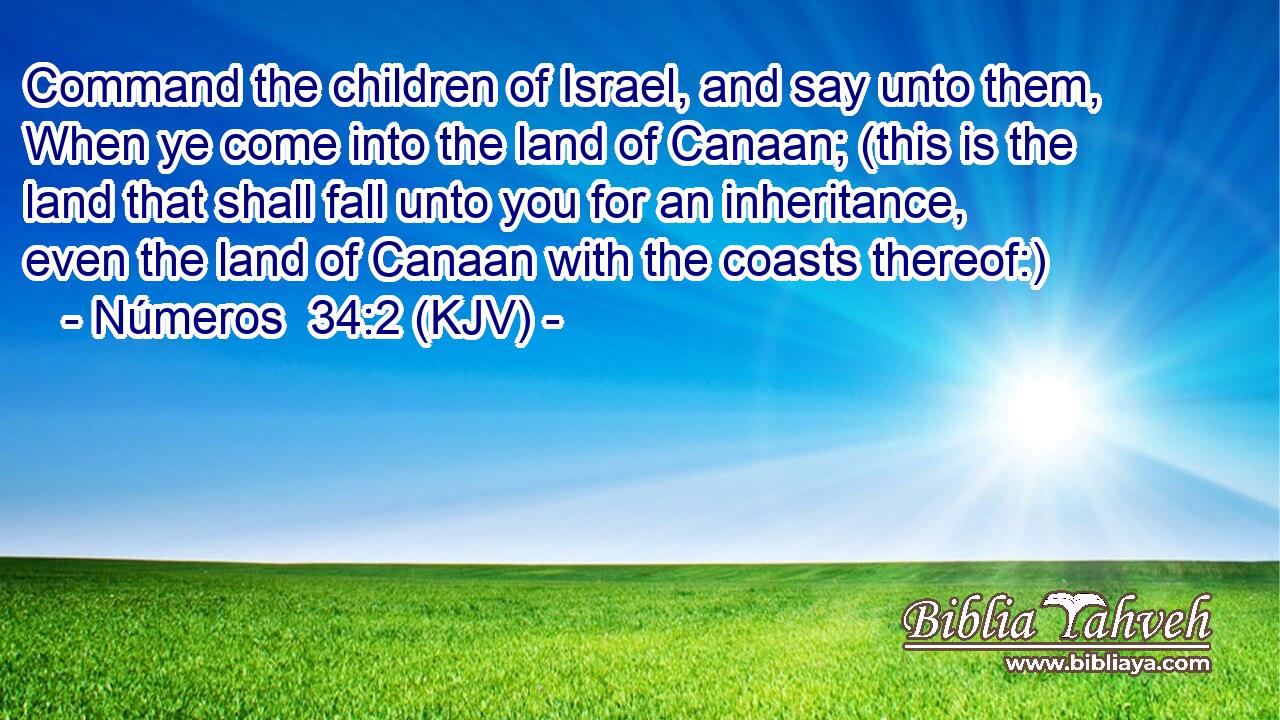 Command the children of Israel, and say unto them, When ye come into the land of Canaan; (this is the land that shall fall unto you for an inheritance, even the land of Canaan with the coasts thereof:)