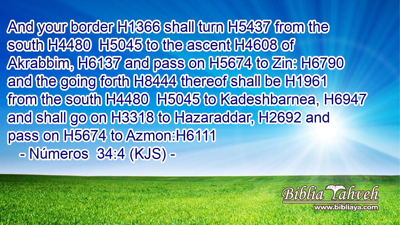 And your border H1366 shall turn H5437 from the south H4480  H5045 to the ascent H4608 of Akrabbim, H6137 and pass on H5674 to Zin: H6790 and the going forth H8444 thereof shall be H1961 from the south H4480  H5045 to Kadeshbarnea, H6947 and shall go on H3318 to Hazaraddar, H2692 and pass on H5674 to Azmon:H6111