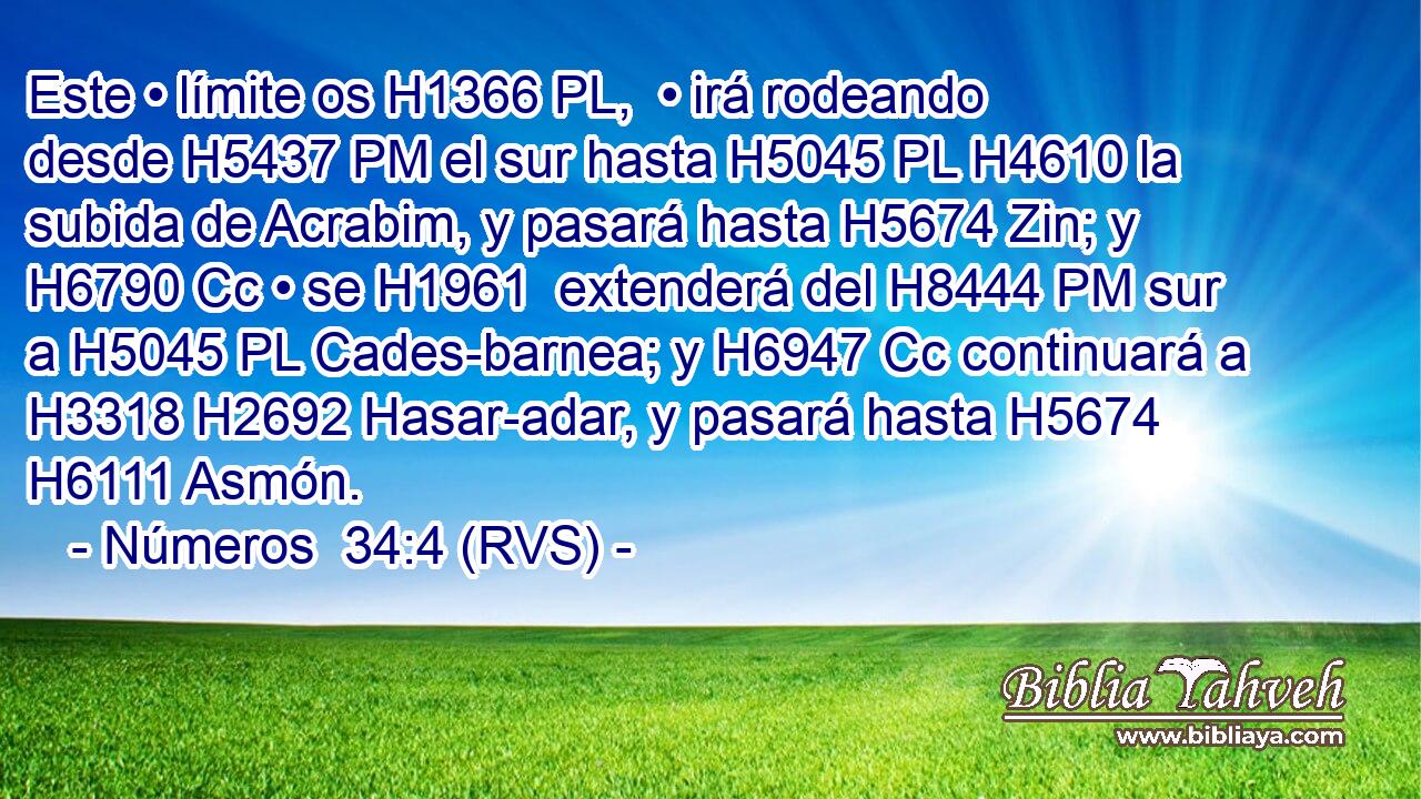 Este • límite os H1366 PL,  • irá rodeando desde H5437 PM el sur hasta H5045 PL H4610 la subida de Acrabim, y pasará hasta H5674 Zin; y H6790 Cc • se H1961  extenderá del H8444 PM sur a H5045 PL Cades-barnea; y H6947 Cc continuará a H3318 H2692 Hasar-adar, y pasará hasta H5674 H6111 Asmón. 