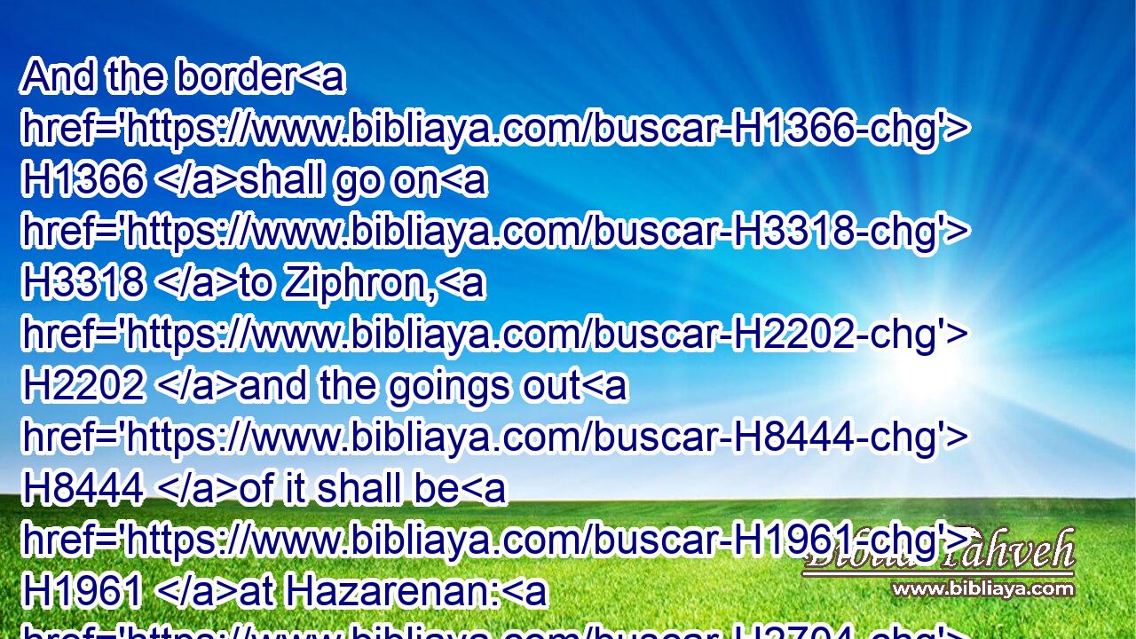 And the border H1366 shall go on H3318 to Ziphron, H2202 and the goings out H8444 of it shall be H1961 at Hazarenan: H2704 this H2088 shall be H1961 your north H6828 border.H1366
