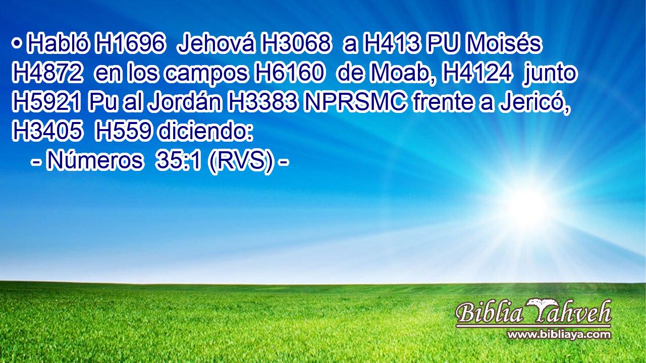 • Habló H1696  Jehová H3068  a H413 PU Moisés H4872  en los campos H6160  de Moab, H4124  junto H5921 Pu al Jordán H3383 NPRSMC frente a Jericó, H3405  H559 diciendo: 