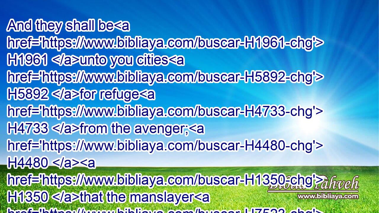 And they shall be H1961 unto you cities H5892 for refuge H4733 from the avenger; H4480  H1350 that the manslayer H7523 die H4191 not, H3808 until H5704 he stand H5975 before H6440 the congregation H5712 in judgment.H4941