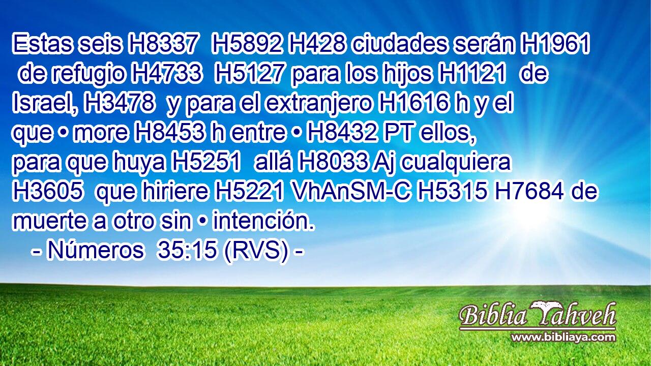 Estas seis H8337  H5892 H428 ciudades serán H1961  de refugio H4733  H5127 para los hijos H1121  de Israel, H3478  y para el extranjero H1616 h y el que • more H8453 h entre • H8432 PT ellos, para que huya H5251  allá H8033 Aj cualquiera H3605  que hiriere H5221 VhAnSM-C H5315 H7684 de muerte a otro sin • intención. 