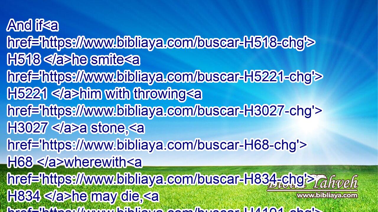 And if H518 he smite H5221 him with throwing H3027 a stone, H68 wherewith H834 he may die, H4191 and he die, H4191 he H1931 is a murderer: H7523 the murderer H7523 shall surely be put to death. H4191 H4191