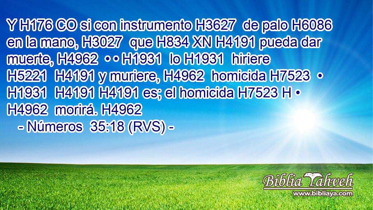 Y H176 CO si con instrumento H3627  de palo H6086  en la mano, H3027  que H834 XN H4191 pueda dar muerte, H4962  • • H1931  lo H1931  hiriere H5221  H4191 y muriere, H4962  homicida H7523  • H1931  H4191 H4191 es; el homicida H7523 H • H4962  morirá. H4962  