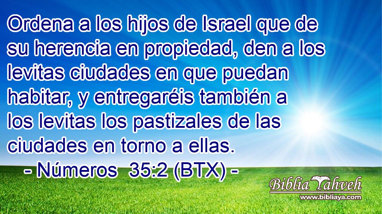 Ordena a los hijos de Israel que de su herencia en propiedad, den a los levitas ciudades en que puedan habitar, y entregaréis también a los levitas los pastizales de las ciudades en torno a ellas.