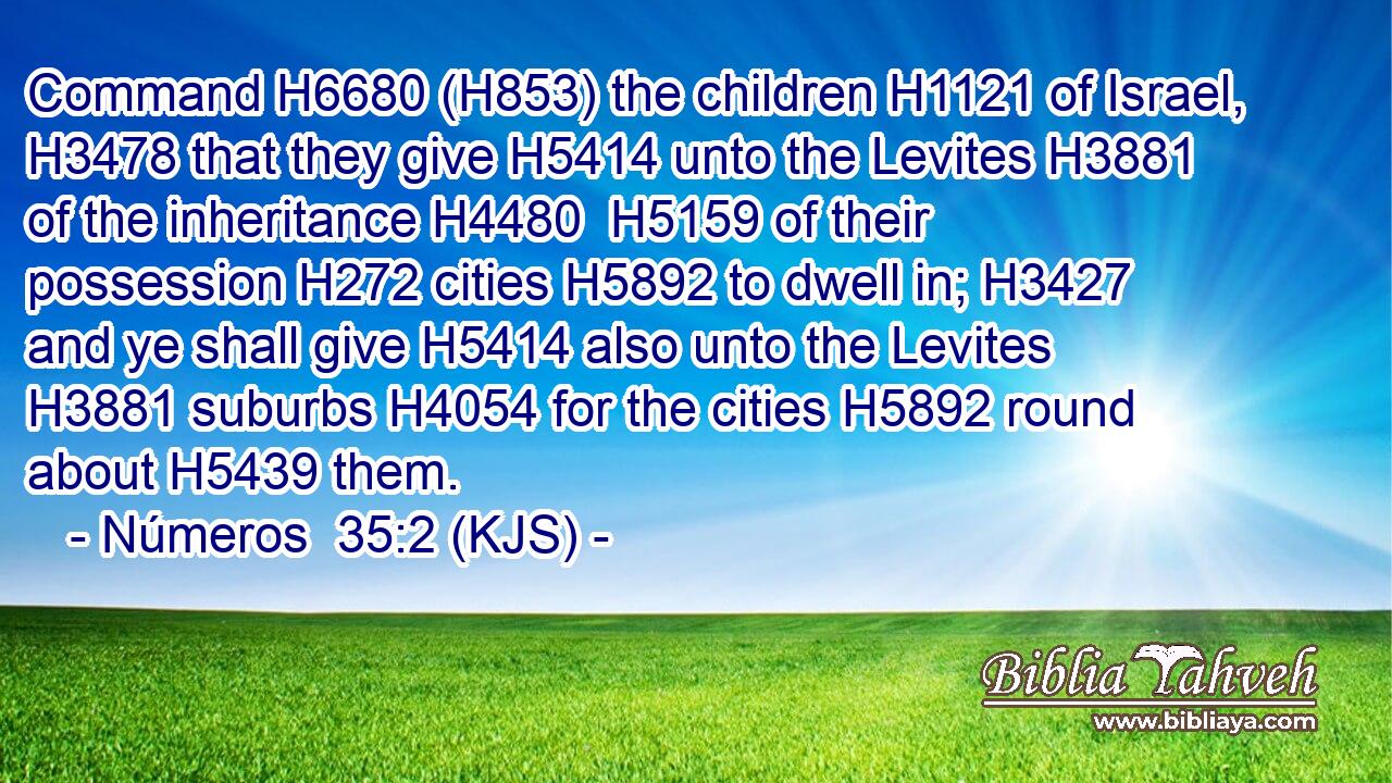 Command H6680 (H853) the children H1121 of Israel, H3478 that they give H5414 unto the Levites H3881 of the inheritance H4480  H5159 of their possession H272 cities H5892 to dwell in; H3427 and ye shall give H5414 also unto the Levites H3881 suburbs H4054 for the cities H5892 round about H5439 them.