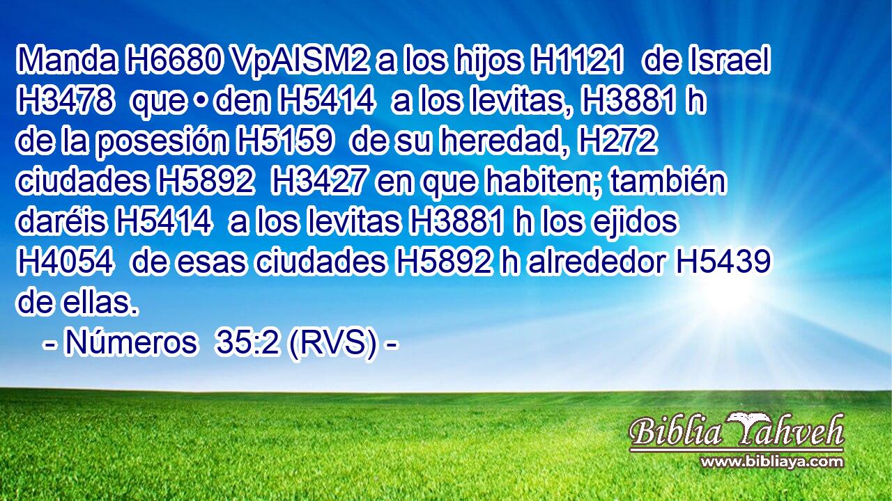 Manda H6680 VpAISM2 a los hijos H1121  de Israel H3478  que • den H5414  a los levitas, H3881 h de la posesión H5159  de su heredad, H272  ciudades H5892  H3427 en que habiten; también daréis H5414  a los levitas H3881 h los ejidos H4054  de esas ciudades H5892 h alrededor H5439  de ellas. 