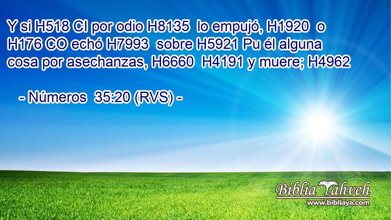 Y si H518 CI por odio H8135  lo empujó, H1920  o H176 CO echó H7993  sobre H5921 Pu él alguna cosa por asechanzas, H6660  H4191 y muere; H4962  
