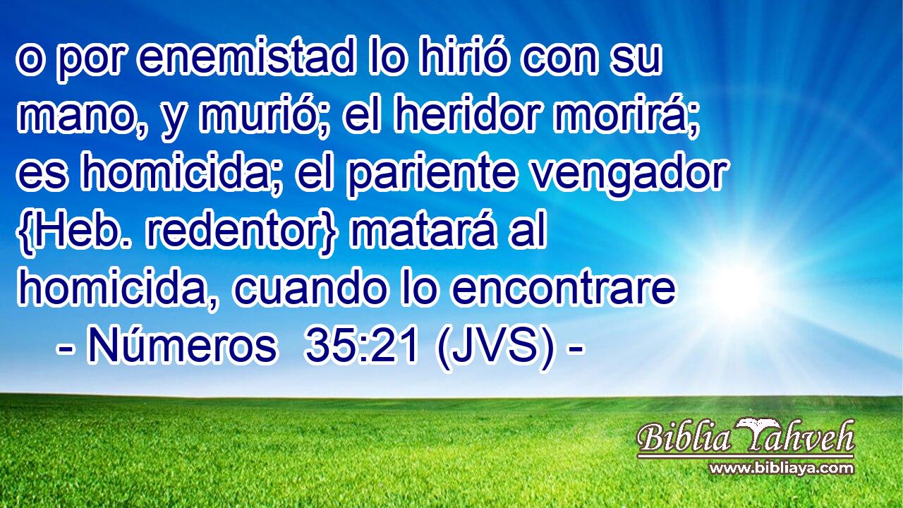 o por enemistad lo hirió con su mano, y murió; el heridor morirá; es homicida; el pariente vengador {Heb. redentor} matará al homicida, cuando lo encontrare