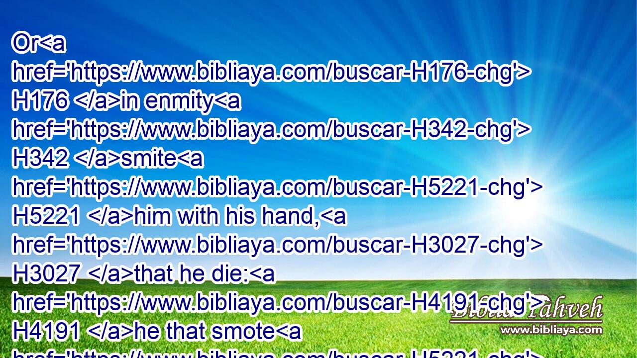 Or H176 in enmity H342 smite H5221 him with his hand, H3027 that he die: H4191 he that smote H5221 him shall surely be put to death; H4191  H4191 for he H1931 is a murderer: H7523 the revenger H1350 of blood H1818 shall slay H4191 (H853) the murderer, H7523 when he meeteth H6293 him.