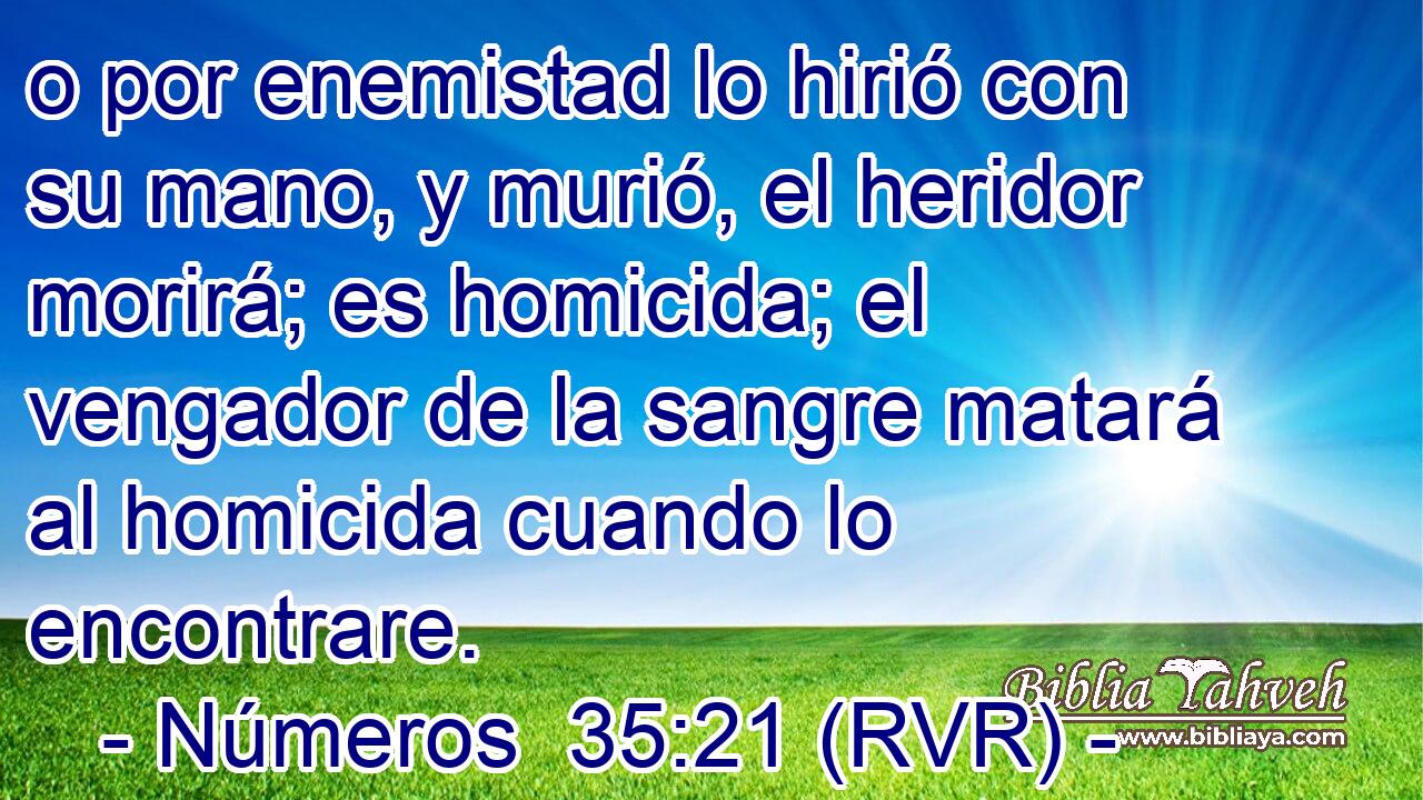 o por enemistad lo hirió con su mano, y murió, el heridor morirá; es homicida; el vengador de la sangre matará al homicida cuando lo encontrare.