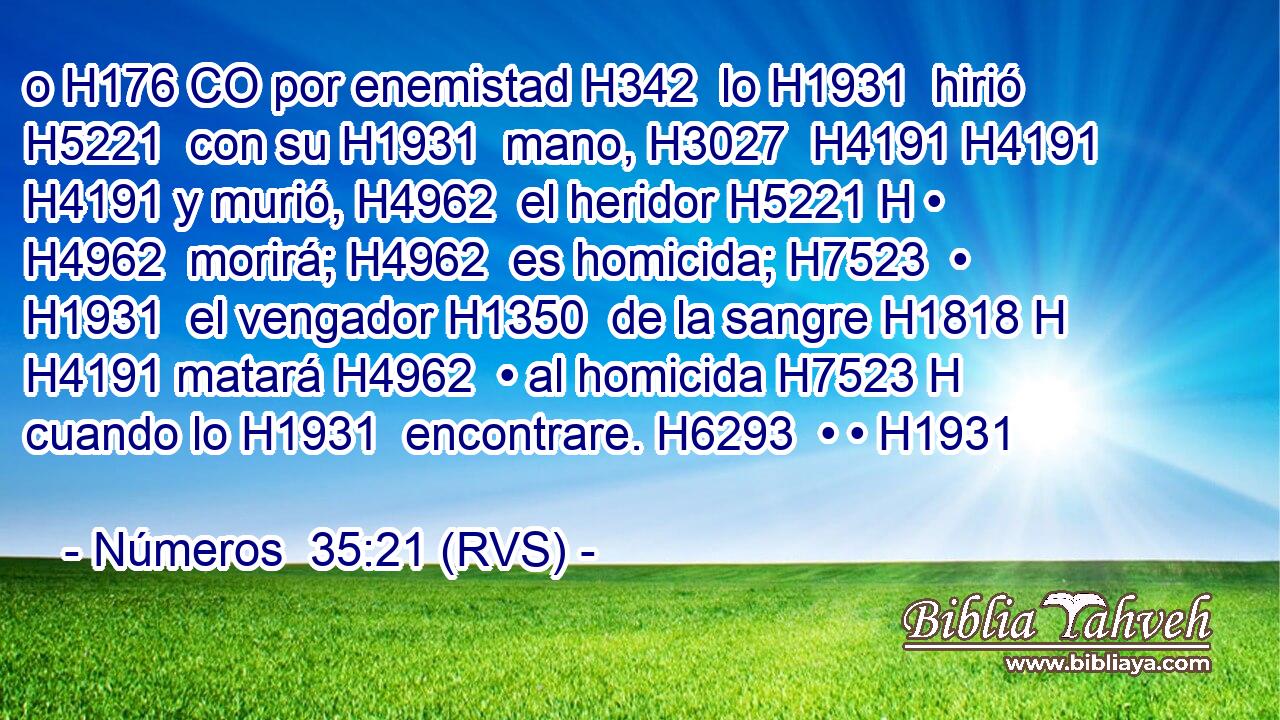 o H176 CO por enemistad H342  lo H1931  hirió H5221  con su H1931  mano, H3027  H4191 H4191 H4191 y murió, H4962  el heridor H5221 H • H4962  morirá; H4962  es homicida; H7523  • H1931  el vengador H1350  de la sangre H1818 H H4191 matará H4962  • al homicida H7523 H cuando lo H1931  encontrare. H6293  • • H1931  