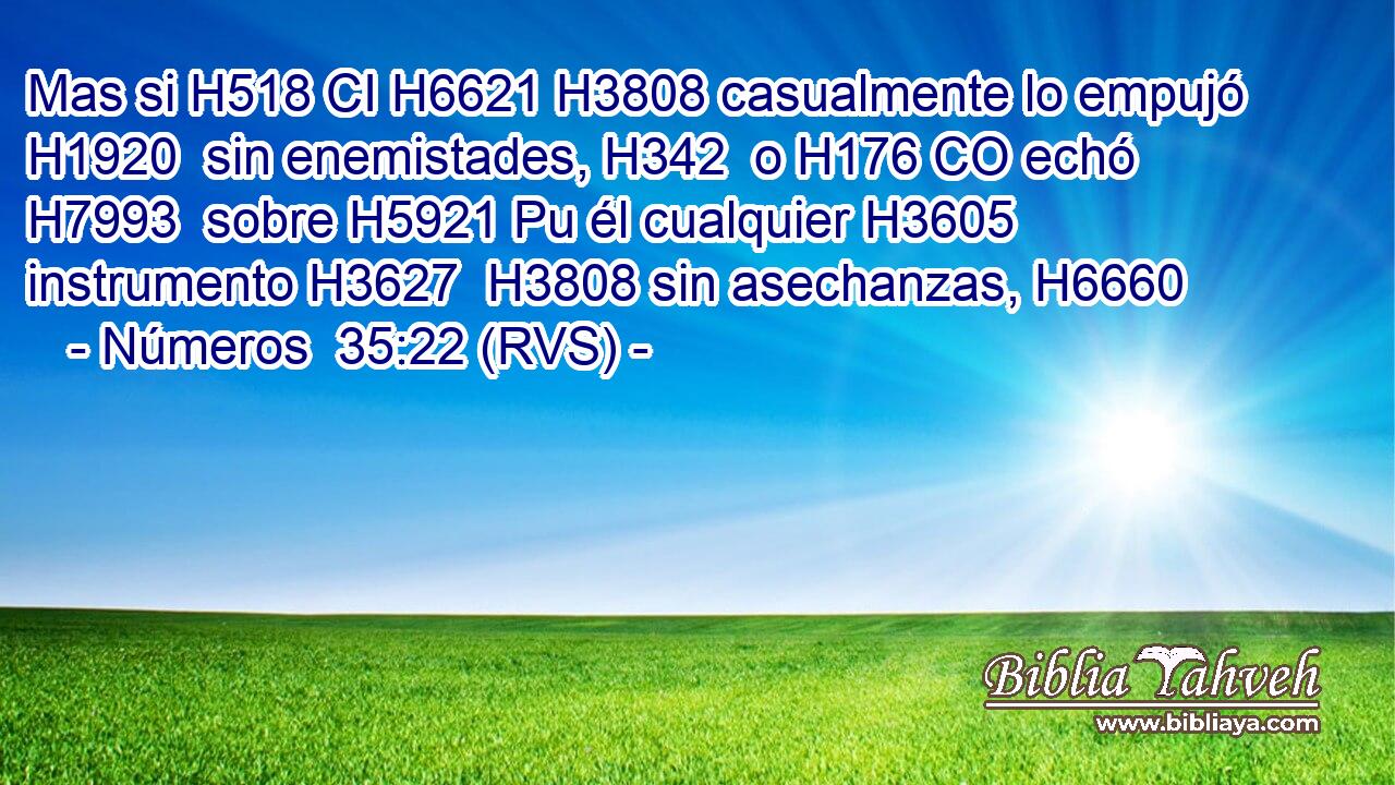 Mas si H518 CI H6621 H3808 casualmente lo empujó H1920  sin enemistades, H342  o H176 CO echó H7993  sobre H5921 Pu él cualquier H3605  instrumento H3627  H3808 sin asechanzas, H6660  