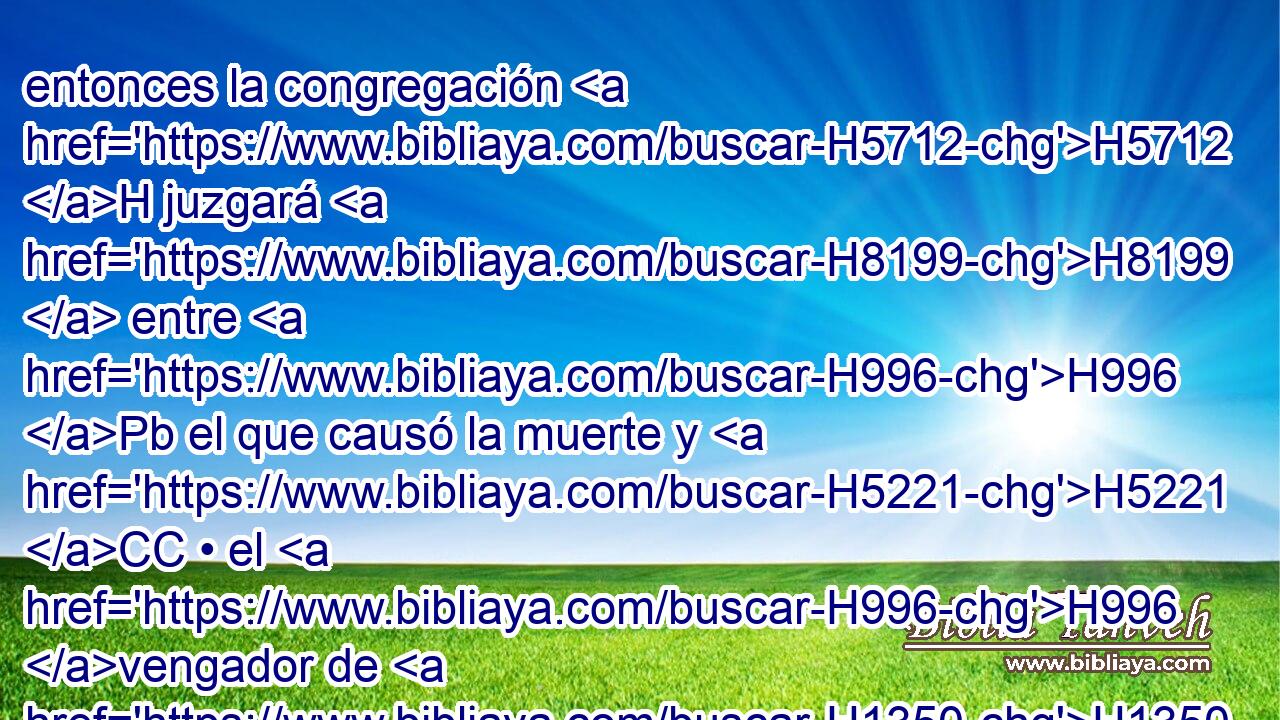 entonces la congregación H5712 H juzgará H8199  entre H996 Pb el que causó la muerte y H5221 CC • el H996 vengador de H1350 la sangre conforme H1818 Pu a H5921 H4941 H428 estas leyes; 