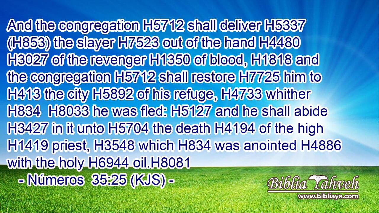 And the congregation H5712 shall deliver H5337 (H853) the slayer H7523 out of the hand H4480  H3027 of the revenger H1350 of blood, H1818 and the congregation H5712 shall restore H7725 him to H413 the city H5892 of his refuge, H4733 whither H834  H8033 he was fled: H5127 and he shall abide H3427 in it unto H5704 the death H4194 of the high H1419 priest, H3548 which H834 was anointed H4886 with the holy H6944 oil.H8081