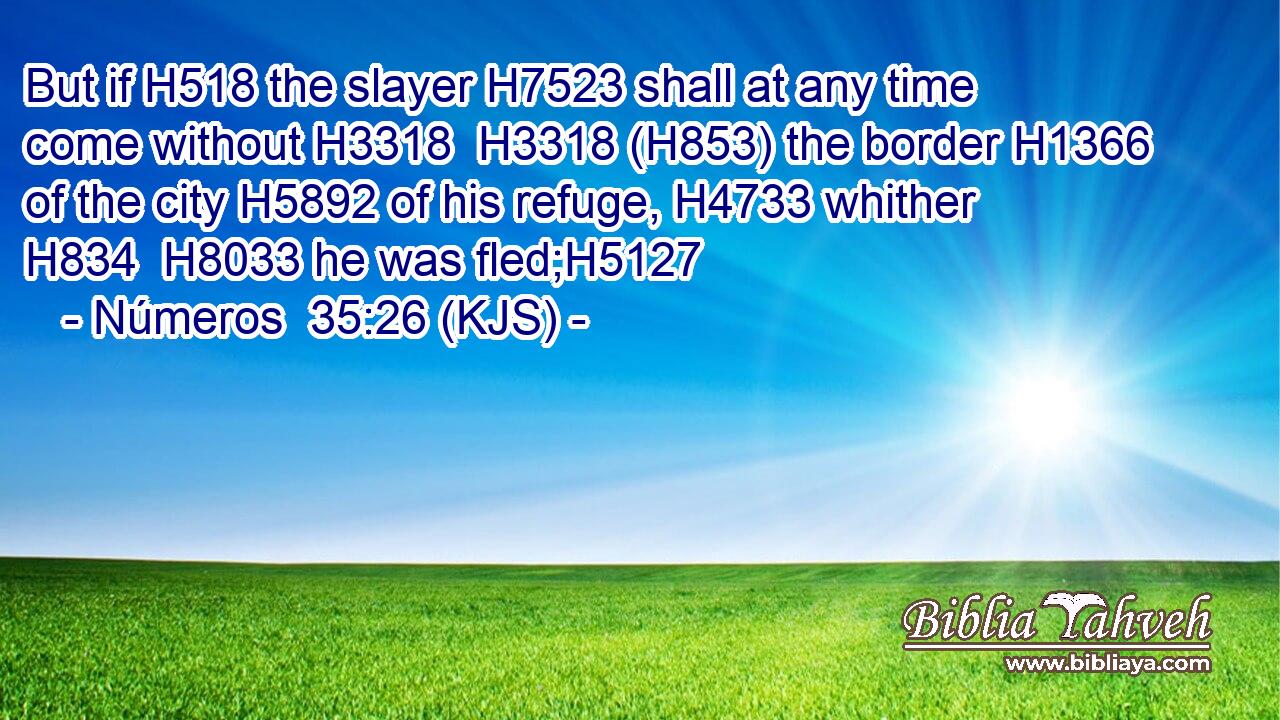 But if H518 the slayer H7523 shall at any time come without H3318  H3318 (H853) the border H1366 of the city H5892 of his refuge, H4733 whither H834  H8033 he was fled;H5127