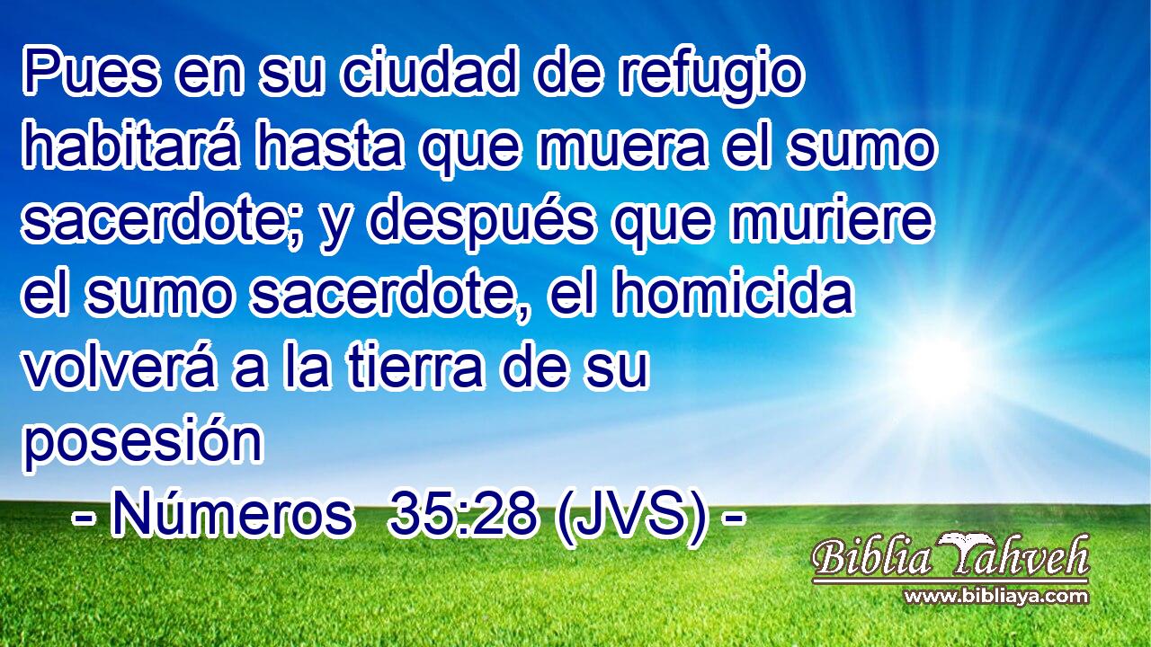 Pues en su ciudad de refugio habitará hasta que muera el sumo sacerdote; y después que muriere el sumo sacerdote, el homicida volverá a la tierra de su posesión