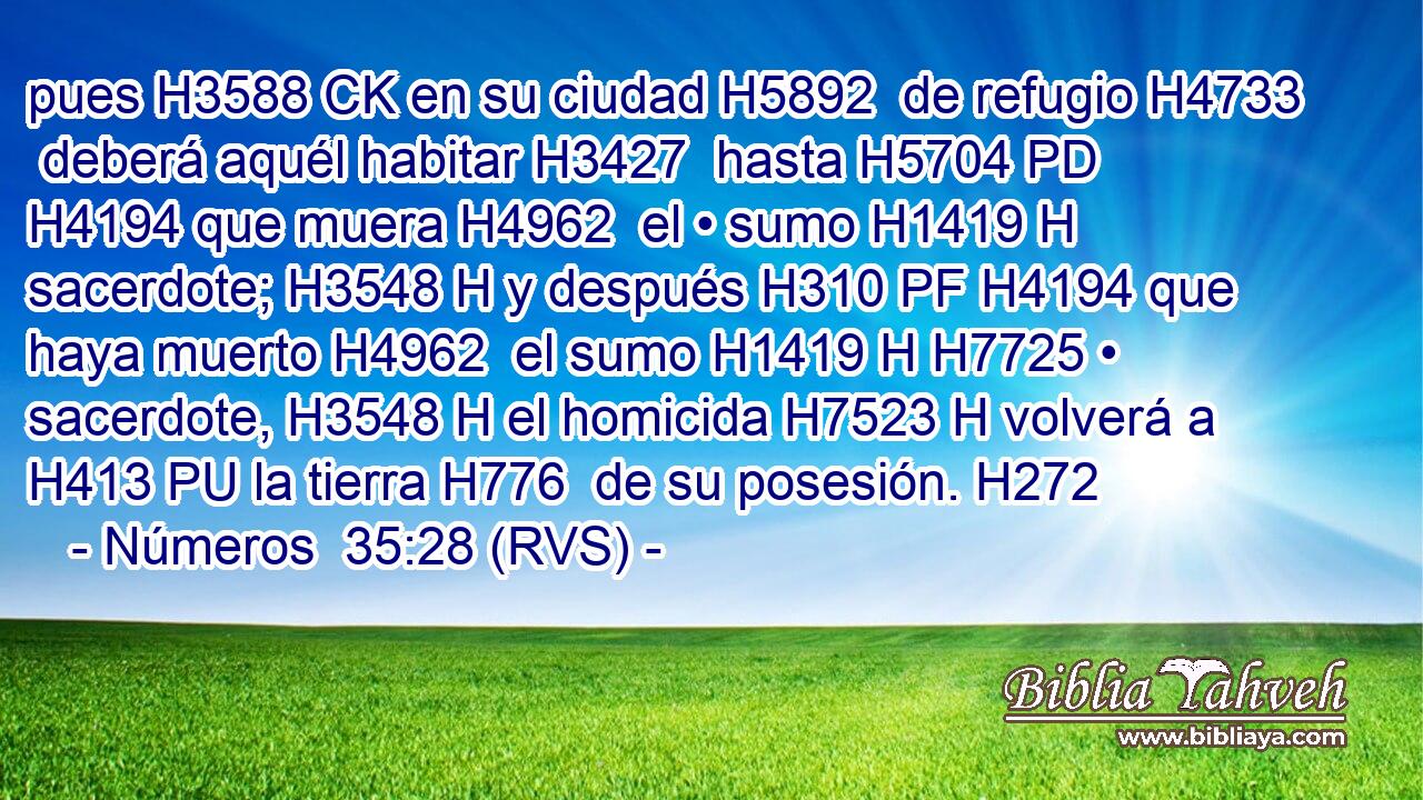 pues H3588 CK en su ciudad H5892  de refugio H4733  deberá aquél habitar H3427  hasta H5704 PD H4194 que muera H4962  el • sumo H1419 H sacerdote; H3548 H y después H310 PF H4194 que haya muerto H4962  el sumo H1419 H H7725 • sacerdote, H3548 H el homicida H7523 H volverá a H413 PU la tierra H776  de su posesión. H272  
