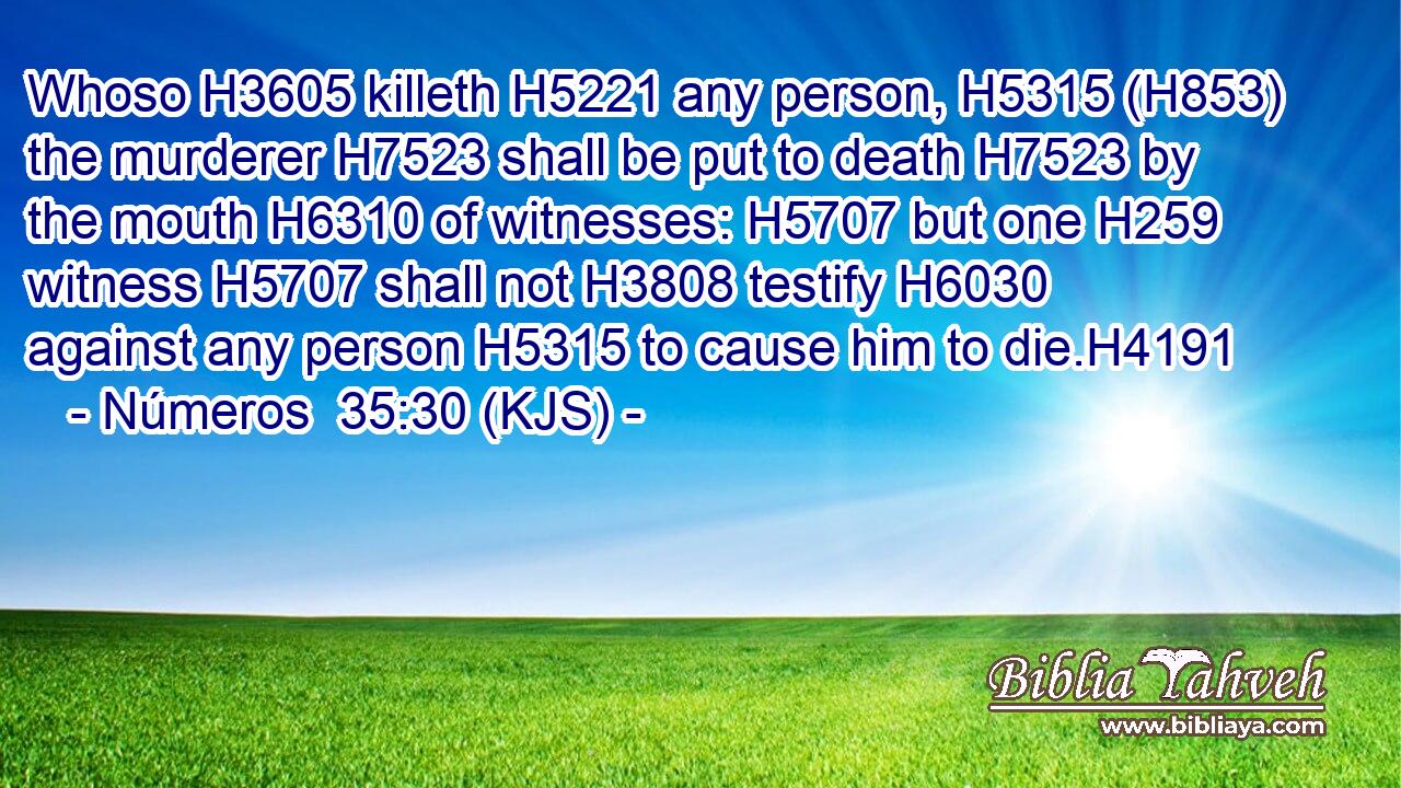 Whoso H3605 killeth H5221 any person, H5315 (H853) the murderer H7523 shall be put to death H7523 by the mouth H6310 of witnesses: H5707 but one H259 witness H5707 shall not H3808 testify H6030 against any person H5315 to cause him to die.H4191