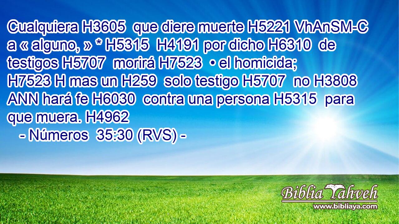 Cualquiera H3605  que diere muerte H5221 VhAnSM-C a « alguno, » * H5315  H4191 por dicho H6310  de testigos H5707  morirá H7523  • el homicida; H7523 H mas un H259  solo testigo H5707  no H3808 ANN hará fe H6030  contra una persona H5315  para que muera. H4962  