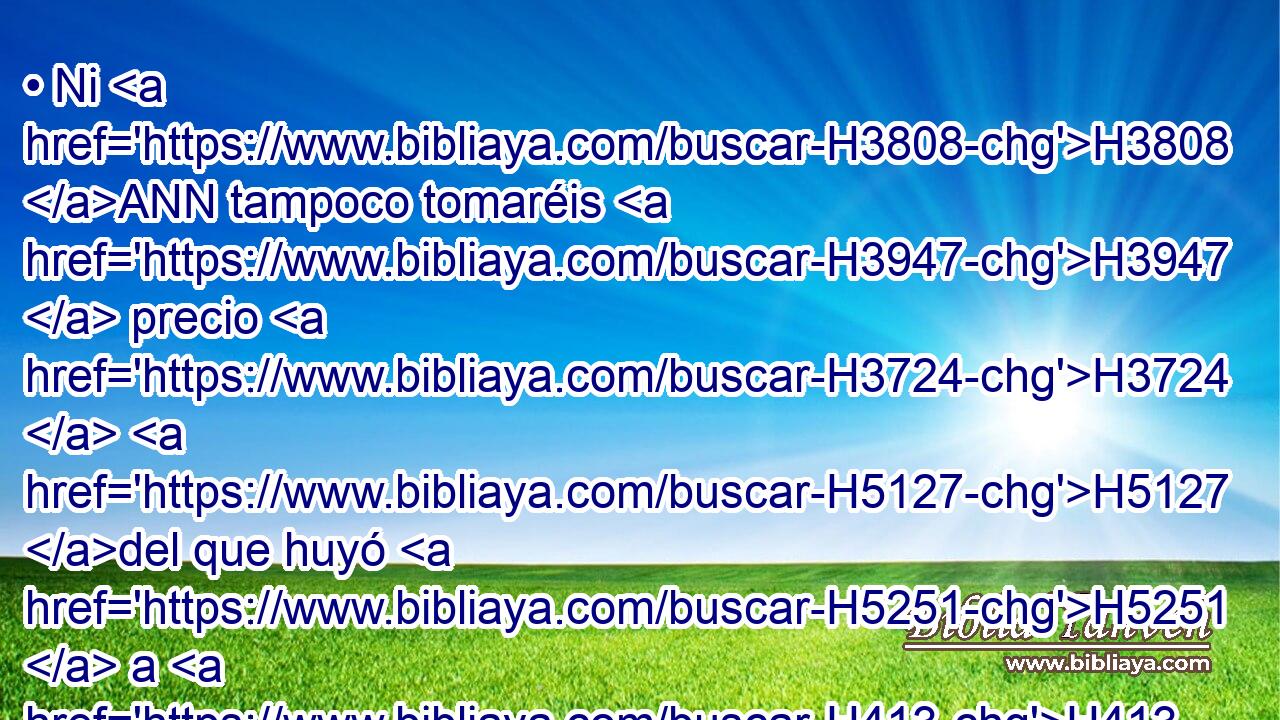 • Ni H3808 ANN tampoco tomaréis H3947  precio H3724  H5127 del que huyó H5251  a H413 PU su ciudad H5892  de refugio, H4733  H7725 para que vuelva a vivir H3427  en su • tierra, H776  hasta H5704 PD H4194 que muera H4962  el sumo sacerdote. H3548 H 