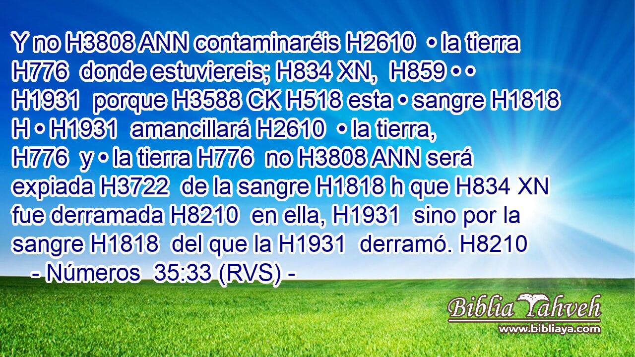 Y no H3808 ANN contaminaréis H2610  • la tierra H776  donde estuviereis; H834 XN,  H859 • • H1931  porque H3588 CK H518 esta • sangre H1818 H • H1931  amancillará H2610  • la tierra, H776  y • la tierra H776  no H3808 ANN será expiada H3722  de la sangre H1818 h que H834 XN fue derramada H8210  en ella, H1931  sino por la sangre H1818  del que la H1931  derramó. H8210