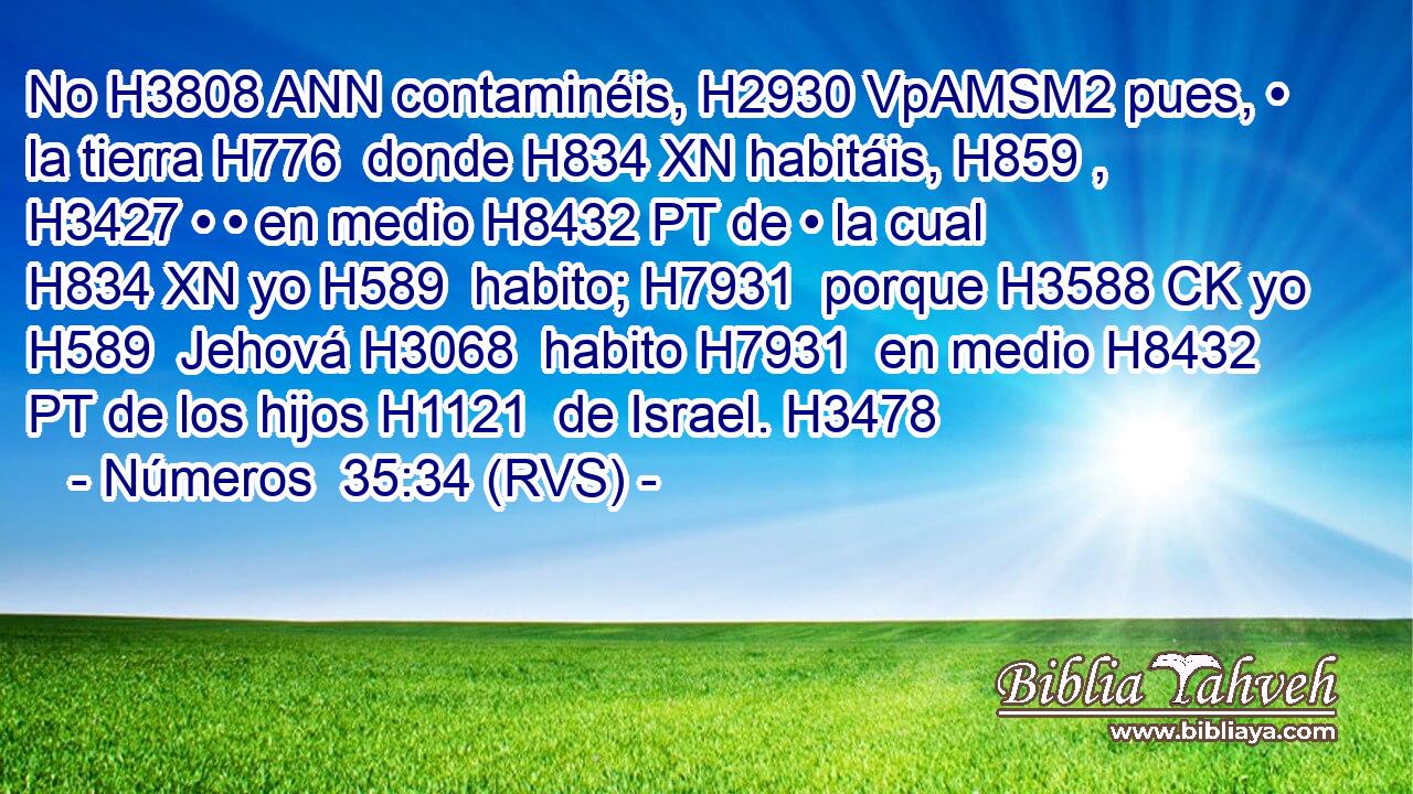 No H3808 ANN contaminéis, H2930 VpAMSM2 pues, • la tierra H776  donde H834 XN habitáis, H859 ,  H3427 • • en medio H8432 PT de • la cual H834 XN yo H589  habito; H7931  porque H3588 CK yo H589  Jehová H3068  habito H7931  en medio H8432 PT de los hijos H1121  de Israel. H3478  