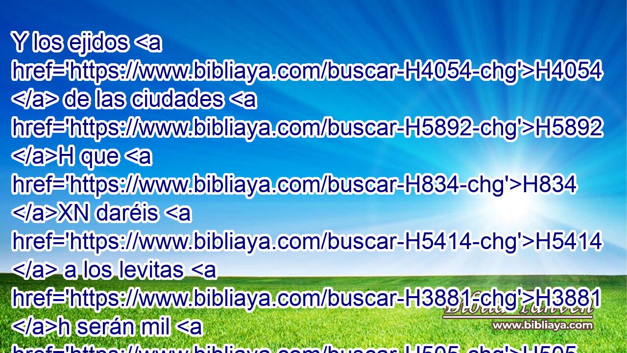 Y los ejidos H4054  de las ciudades H5892 H que H834 XN daréis H5414  a los levitas H3881 h serán mil H505  codos H520  alrededor, H5439  desde el muro H7023  de la ciudad H5892 H • para afuera. H2351 -H 