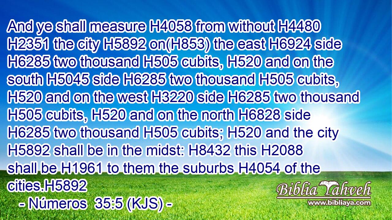 And ye shall measure H4058 from without H4480  H2351 the city H5892 on(H853) the east H6924 side H6285 two thousand H505 cubits, H520 and on the south H5045 side H6285 two thousand H505 cubits, H520 and on the west H3220 side H6285 two thousand H505 cubits, H520 and on the north H6828 side H6285 two thousand H505 cubits; H520 and the city H5892 shall be in the midst: H8432 this H2088 shall be H1961 to them the suburbs H4054 of the cities.H5892